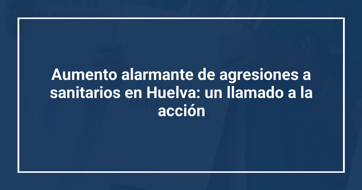 Aumento alarmante de agresiones a sanitarios en Huelva: un llamado a la acción