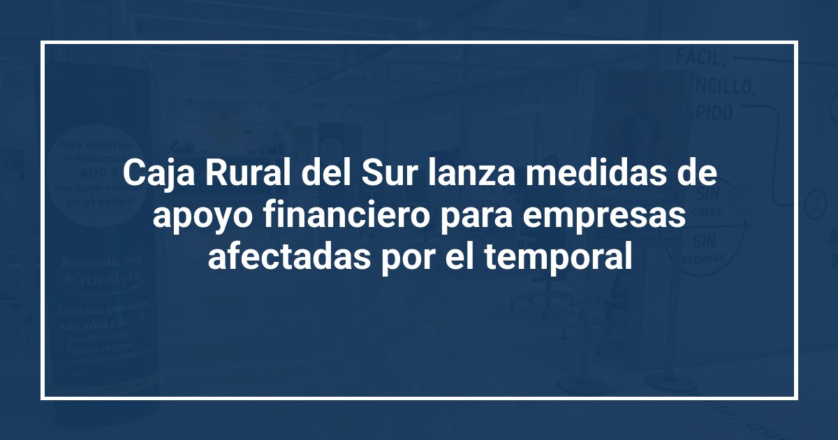 Caja Rural del Sur lanza medidas de apoyo financiero para empresas afectadas por el temporal