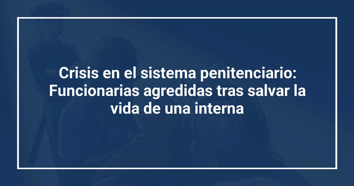 Crisis en el sistema penitenciario: Funcionarias agredidas tras salvar la vida de una interna