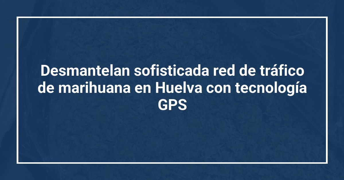 Desmantelan sofisticada red de tráfico de marihuana en Huelva con tecnología GPS