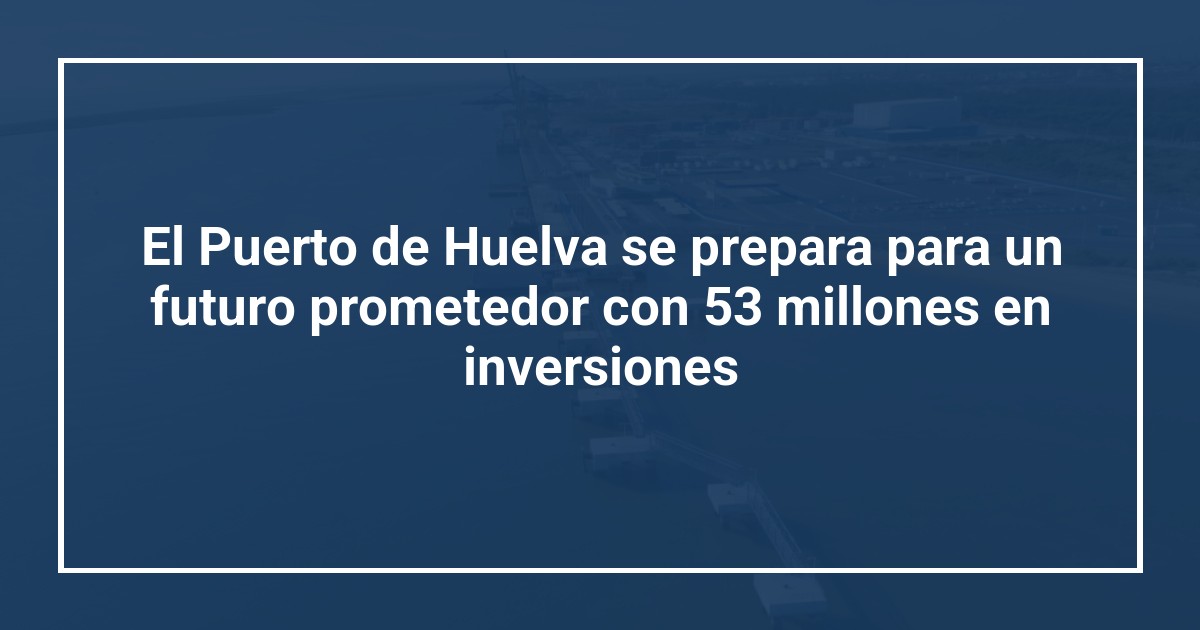 El Puerto de Huelva se prepara para un futuro prometedor con 53 millones en inversiones