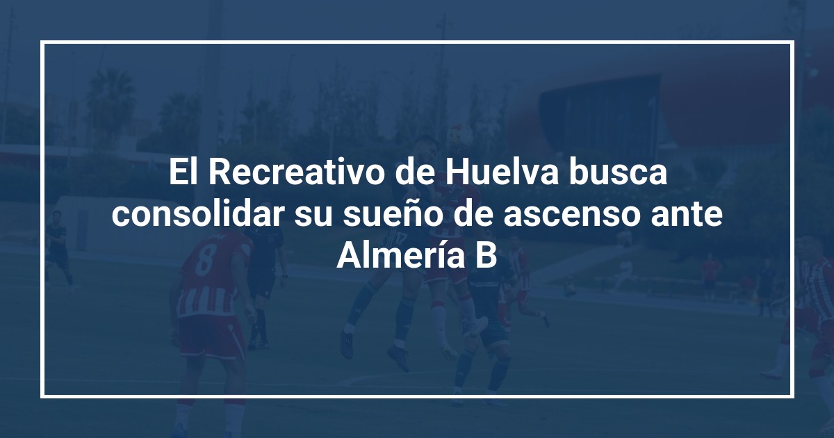 El Recreativo de Huelva busca consolidar su sueño de ascenso ante Almería B