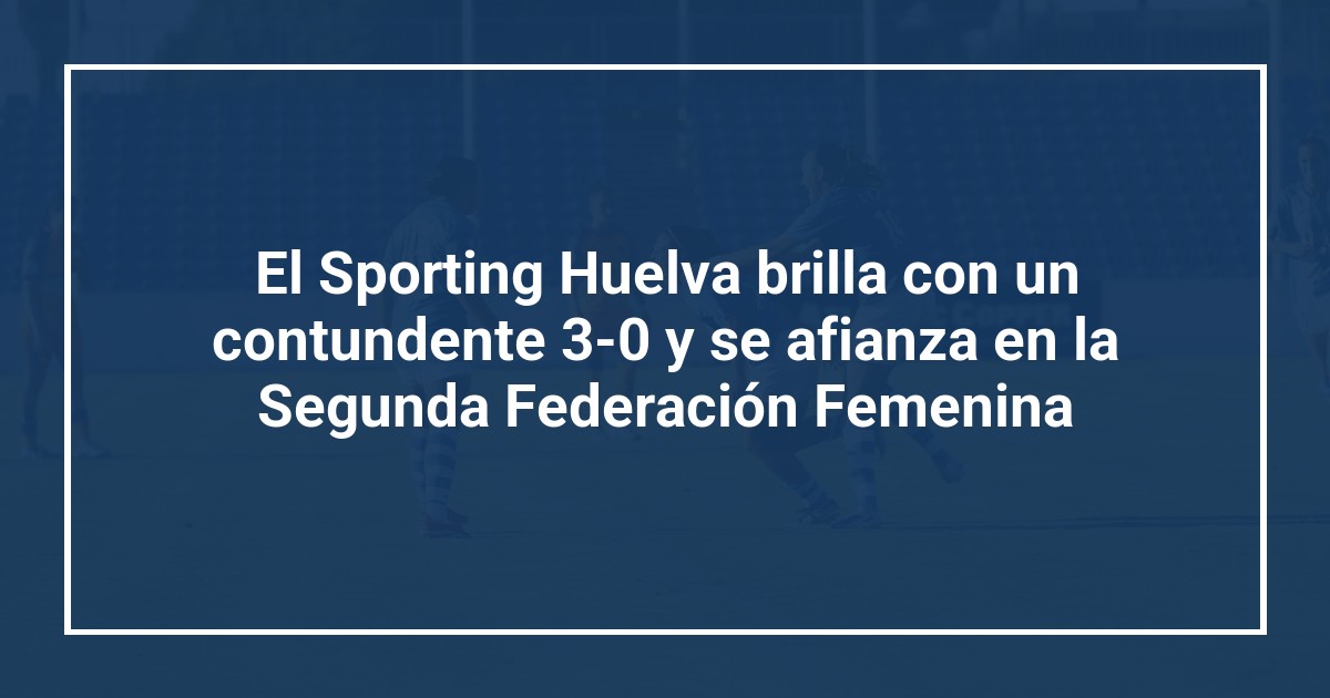 El Sporting Huelva brilla con un contundente 3-0 y se afianza en la Segunda Federación Femenina
