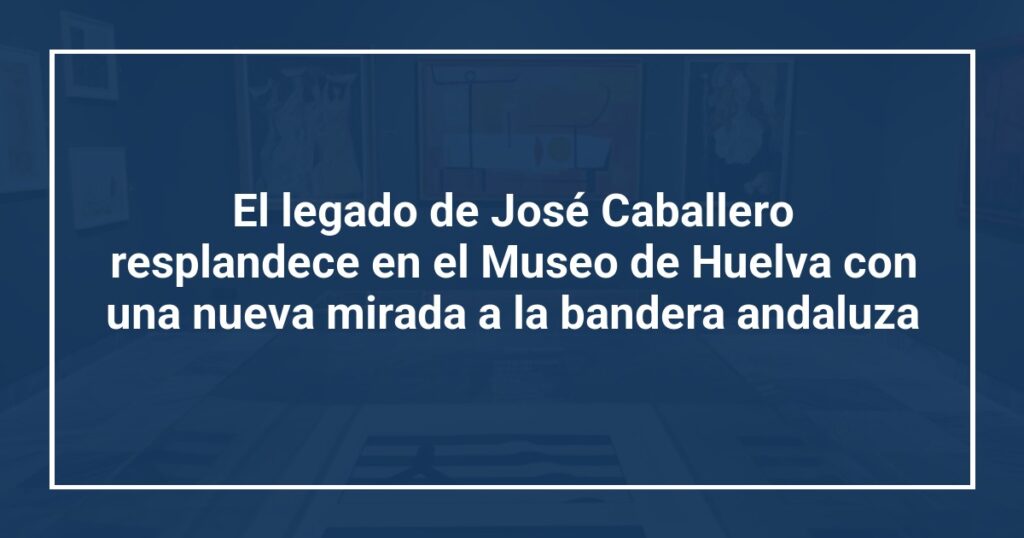 El legado de José Caballero resplandece en el Museo de Huelva con una nueva mirada a la bandera andaluza