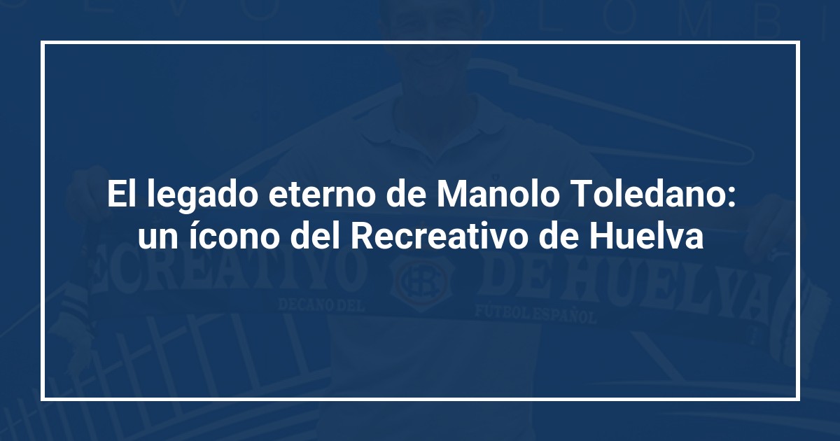 El legado eterno de Manolo Toledano: un ícono del Recreativo de Huelva