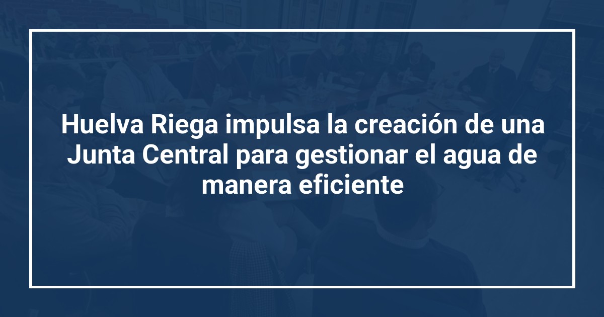 Huelva Riega impulsa la creación de una Junta Central para gestionar el agua de manera eficiente