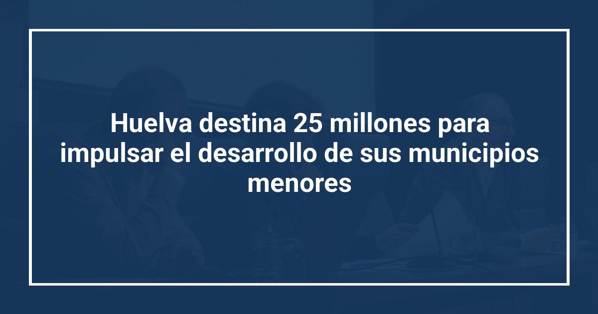 Huelva destina 25 millones para impulsar el desarrollo de sus municipios menores