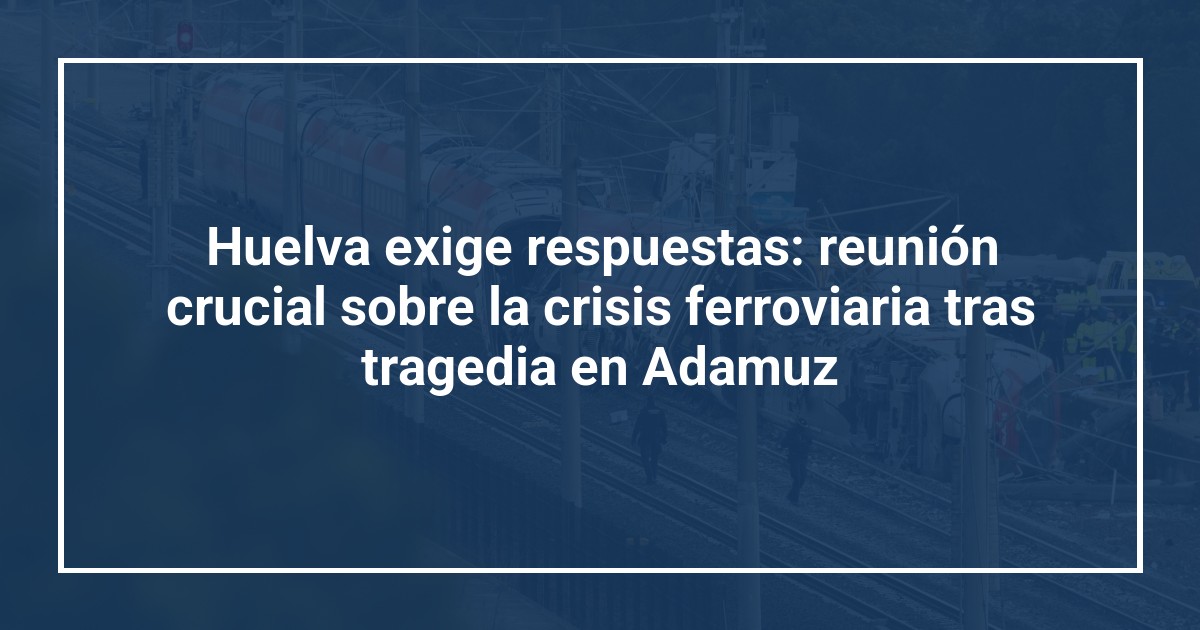 Huelva exige respuestas: reunión crucial sobre la crisis ferroviaria tras tragedia en Adamuz