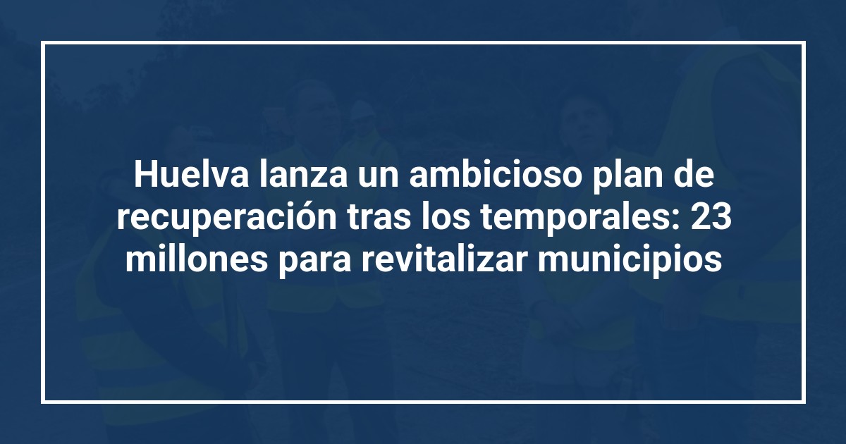 Huelva lanza un ambicioso plan de recuperación tras los temporales: 23 millones para revitalizar municipios