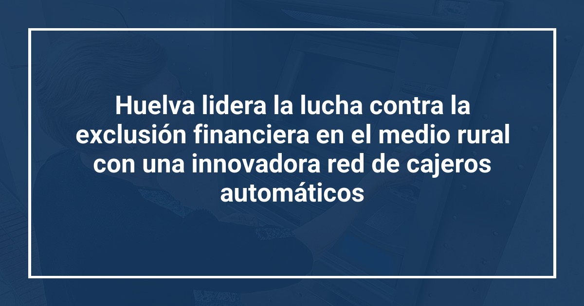 Huelva lidera la lucha contra la exclusión financiera en el medio rural con una innovadora red de cajeros automáticos