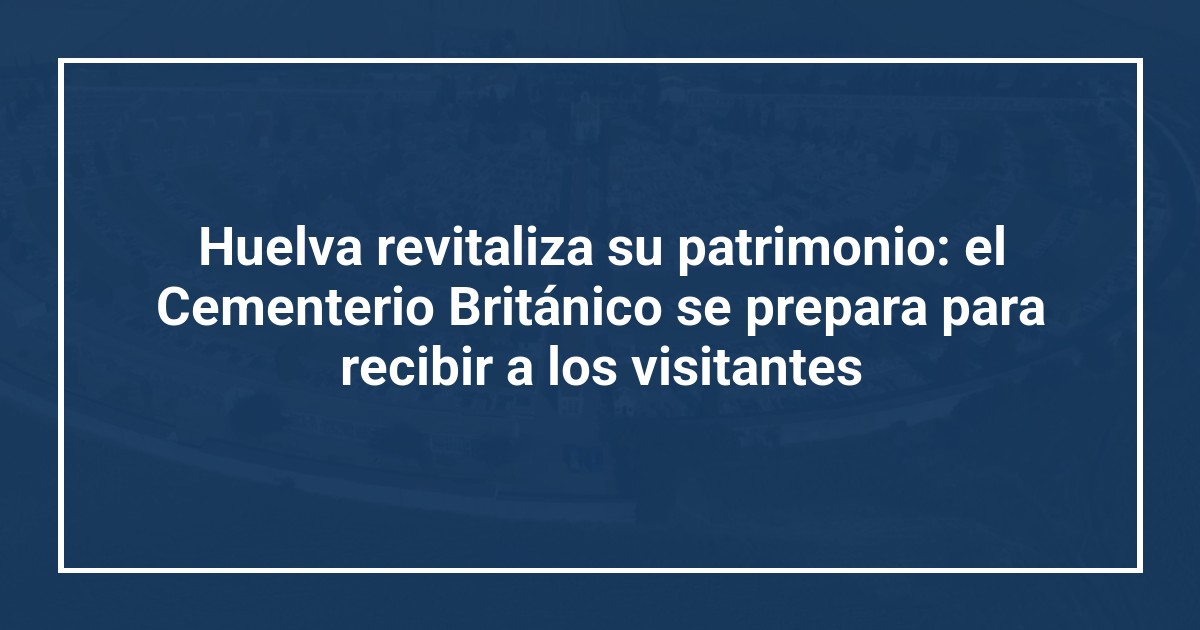 Huelva revitaliza su patrimonio: el Cementerio Británico se prepara para recibir a los visitantes