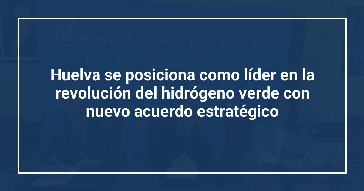 Huelva se posiciona como líder en la revolución del hidrógeno verde con nuevo acuerdo estratégico