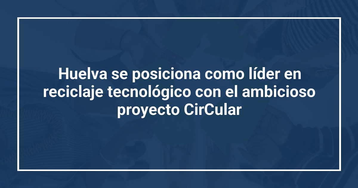 Huelva se posiciona como líder en reciclaje tecnológico con el ambicioso proyecto CirCular