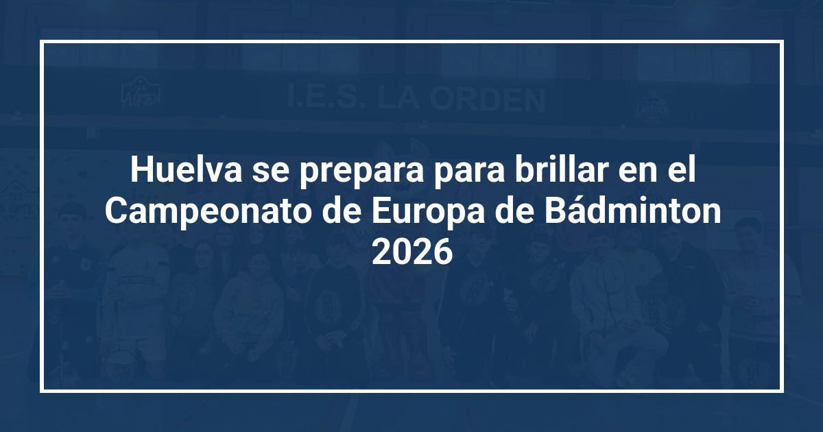 Huelva se prepara para brillar en el Campeonato de Europa de Bádminton 2026
