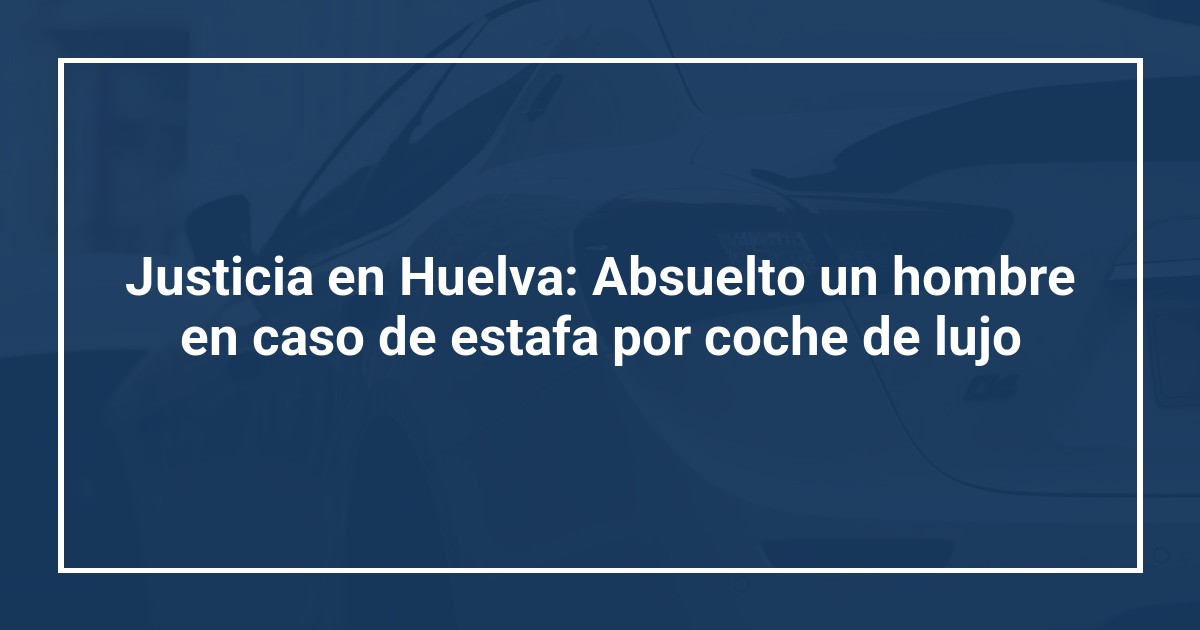 Justicia en Huelva: Absuelto un hombre en caso de estafa por coche de lujo