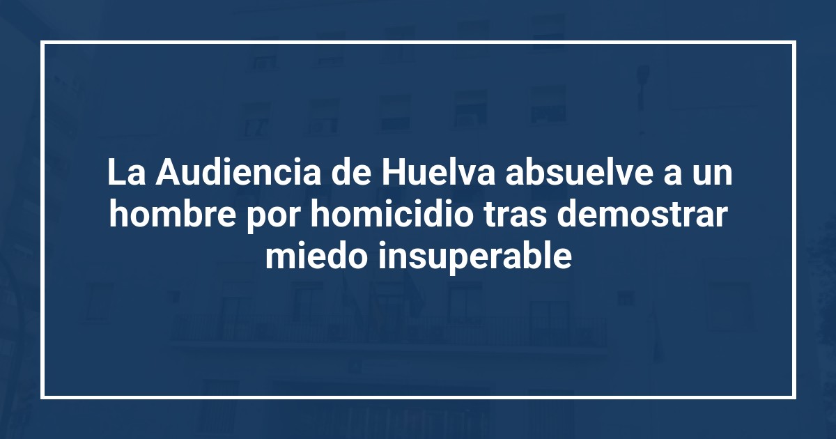 La Audiencia de Huelva absuelve a un hombre por homicidio tras demostrar miedo insuperable
