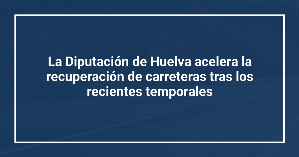 La Diputación de Huelva acelera la recuperación de carreteras tras los recientes temporales