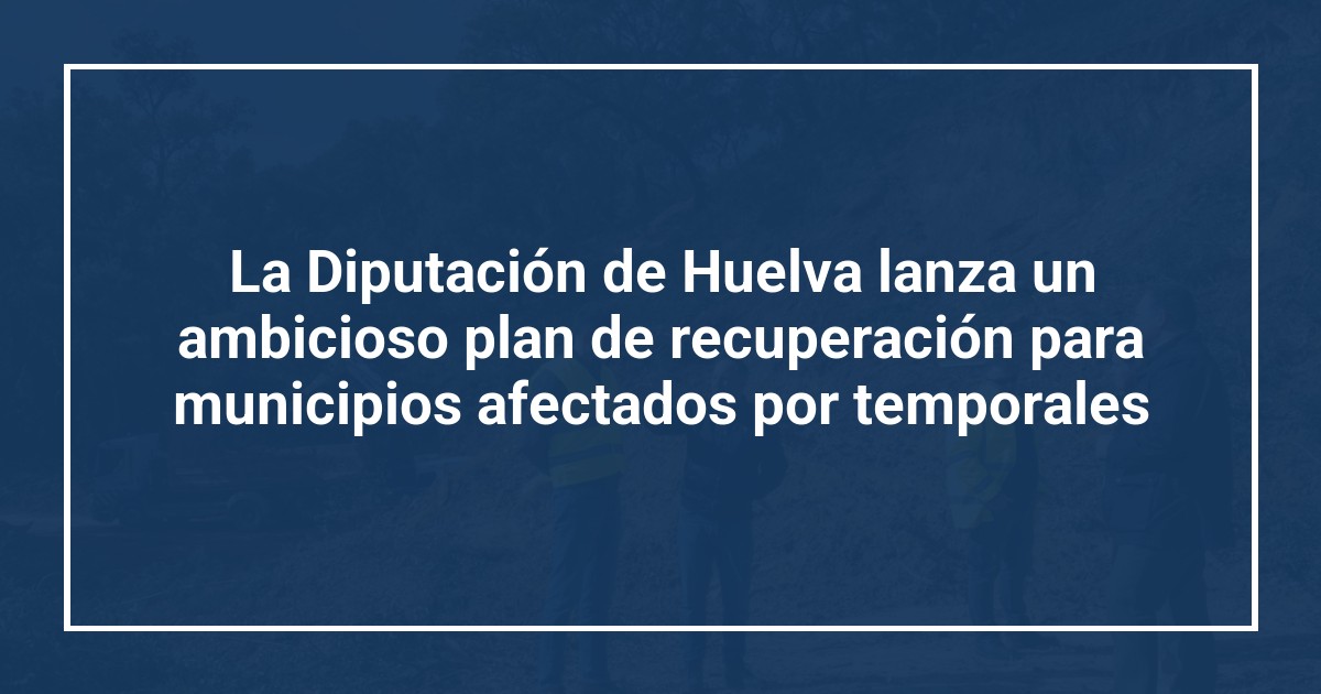 La Diputación de Huelva lanza un ambicioso plan de recuperación para municipios afectados por temporales