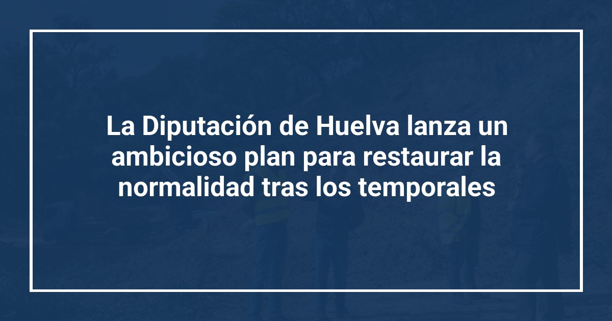 La Diputación de Huelva lanza un ambicioso plan para restaurar la normalidad tras los temporales