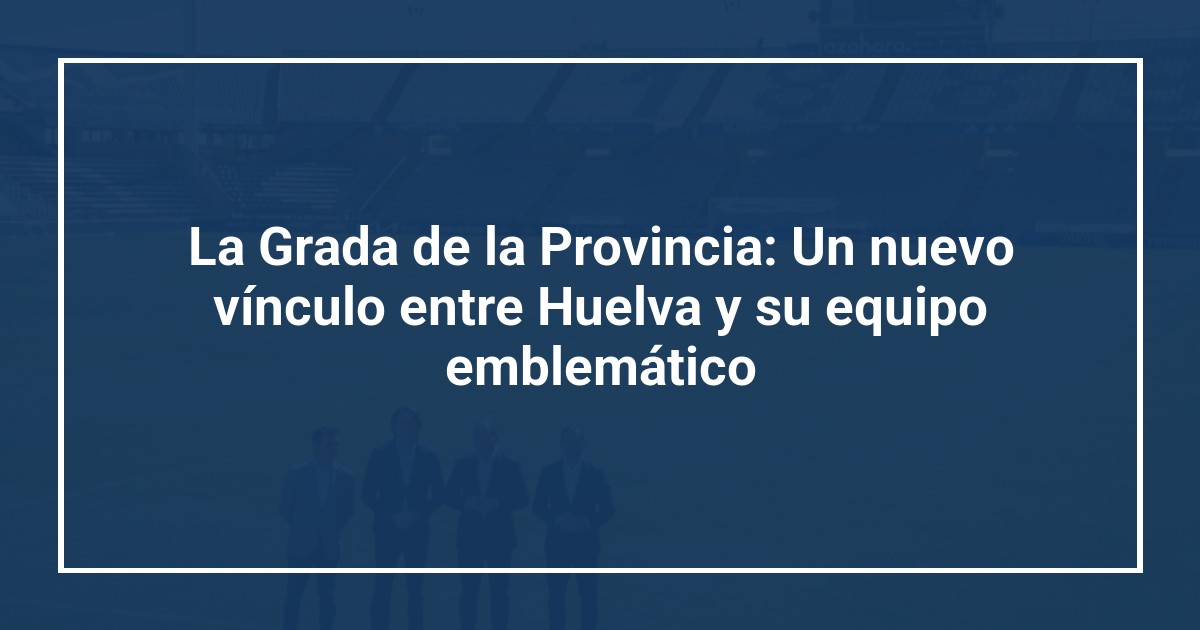 La Grada de la Provincia: Un nuevo vínculo entre Huelva y su equipo emblemático