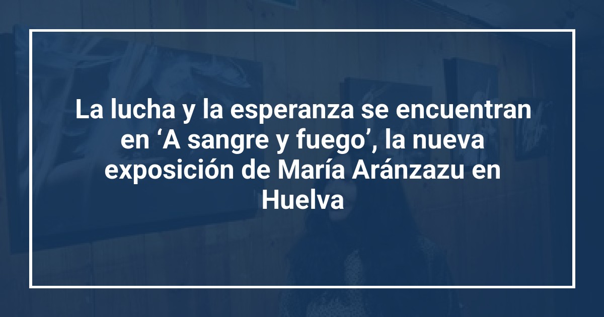 La lucha y la esperanza se encuentran en ‘A sangre y fuego’, la nueva exposición de María Aránzazu en Huelva