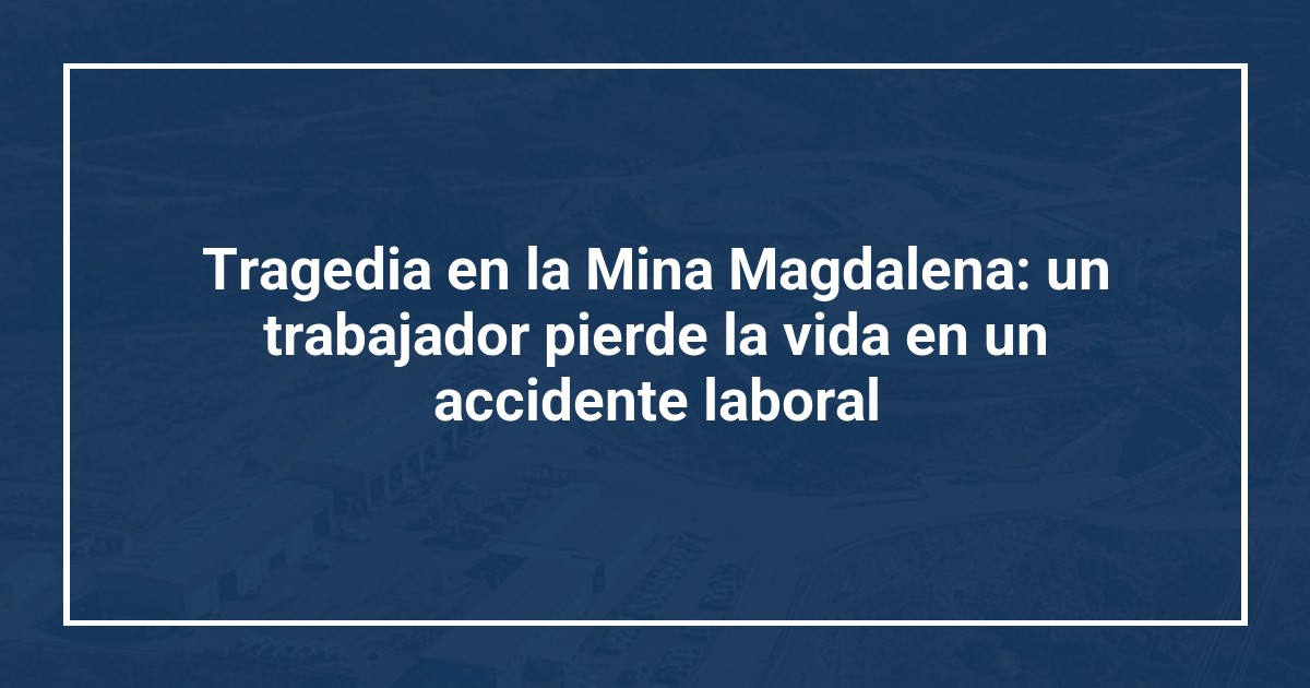 Tragedia en la Mina Magdalena: un trabajador pierde la vida en un accidente laboral