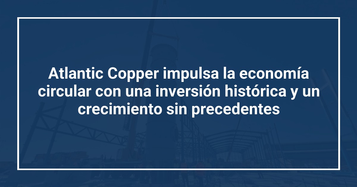 Atlantic Copper impulsa la economía circular con una inversión histórica y un crecimiento sin precedentes