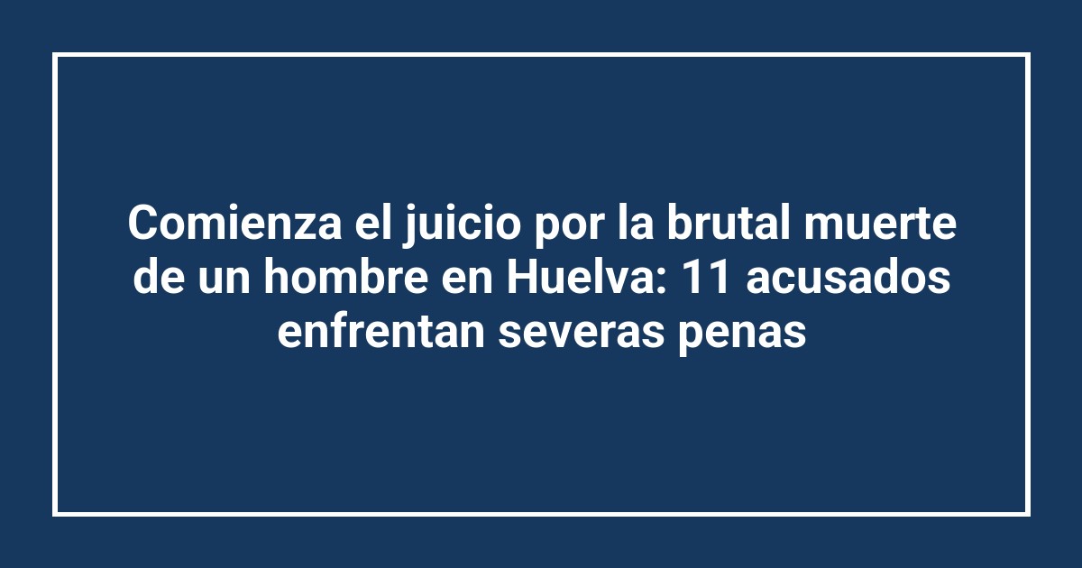 Comienza el juicio por la brutal muerte de un hombre en Huelva: 11 acusados enfrentan severas penas