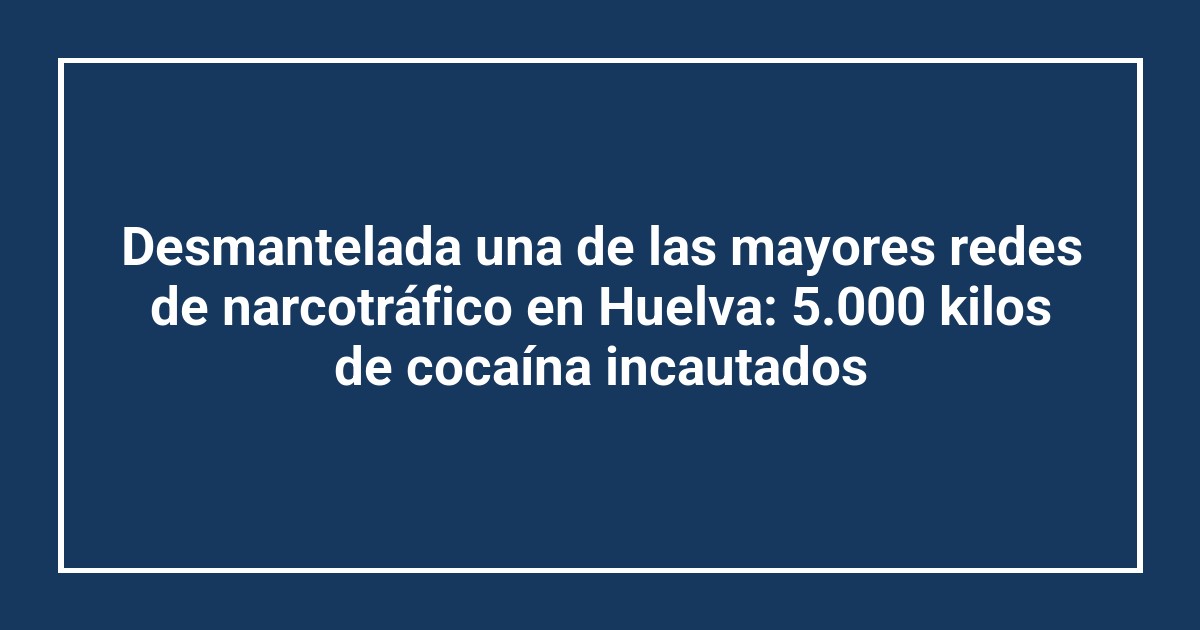 Desmantelada una de las mayores redes de narcotráfico en Huelva: 5.000 kilos de cocaína incautados