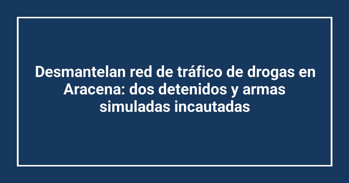 Desmantelan red de tráfico de drogas en Aracena: dos detenidos y armas simuladas incautadas