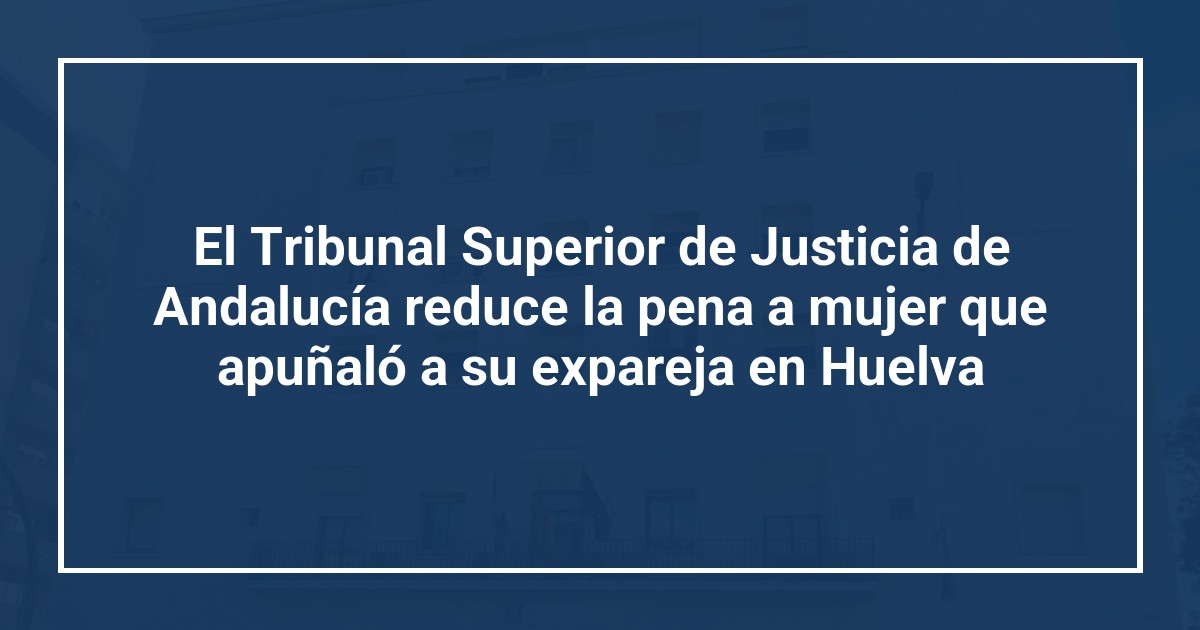 El Tribunal Superior de Justicia de Andalucía reduce la pena a mujer que apuñaló a su expareja en Huelva