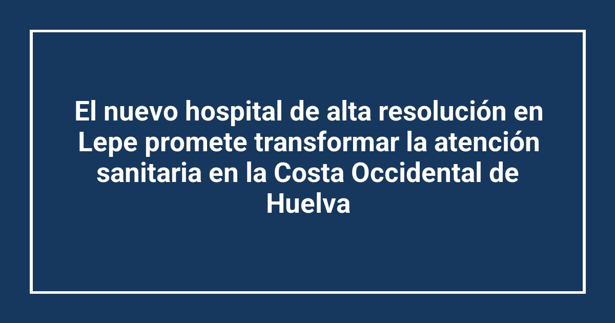El nuevo hospital de alta resolución en Lepe promete transformar la atención sanitaria en la Costa Occidental de Huelva