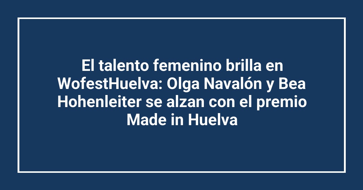 El talento femenino brilla en WofestHuelva: Olga Navalón y Bea Hohenleiter se alzan con el premio Made in Huelva