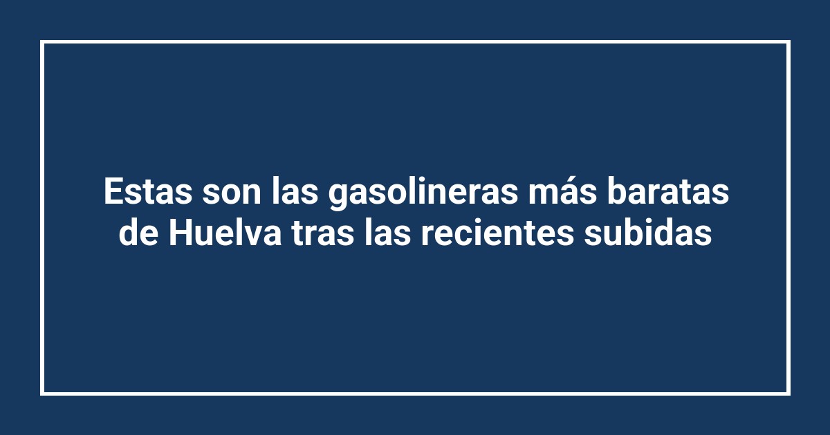 Estas son las gasolineras más baratas de Huelva tras las recientes subidas
