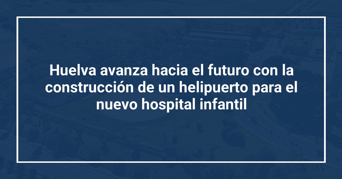Huelva avanza hacia el futuro con la construcción de un helipuerto para el nuevo hospital infantil