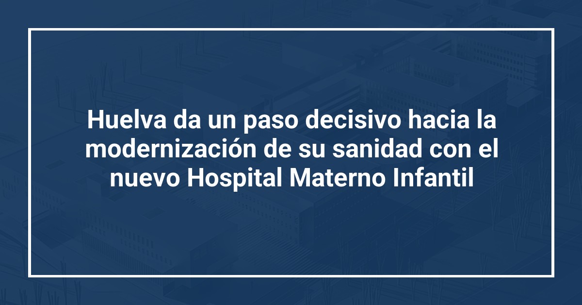Huelva da un paso decisivo hacia la modernización de su sanidad con el nuevo Hospital Materno Infantil