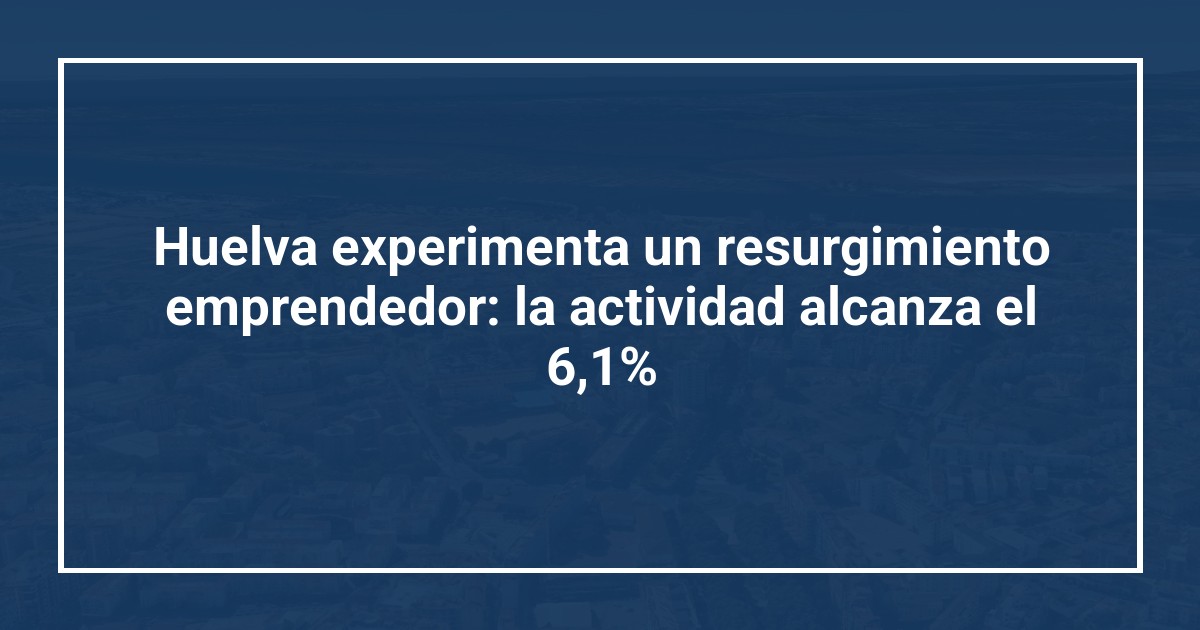 Huelva experimenta un resurgimiento emprendedor: la actividad alcanza el 6,1%