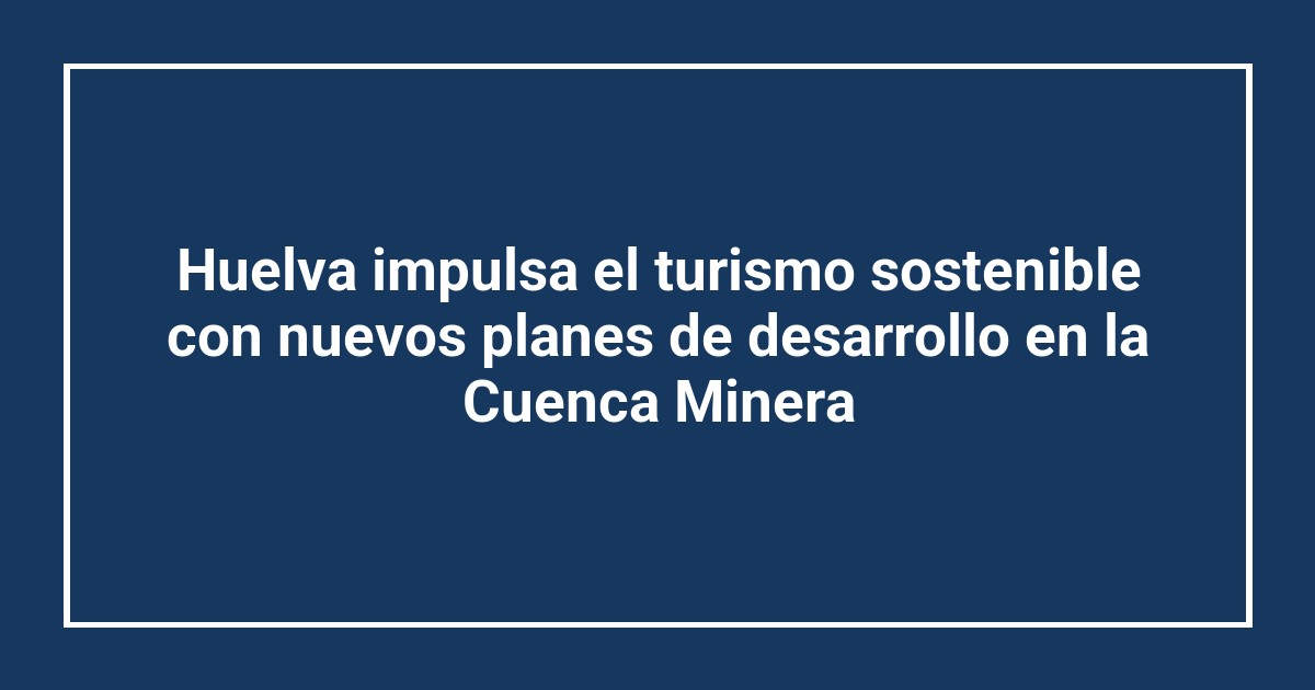 Huelva impulsa el turismo sostenible con nuevos planes de desarrollo en la Cuenca Minera