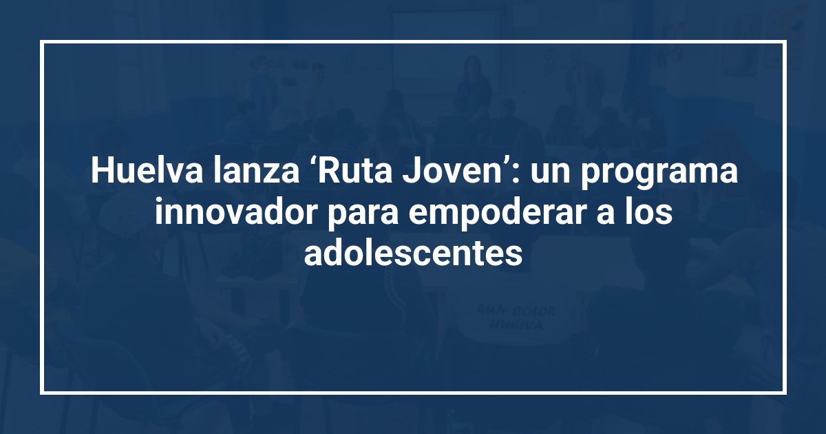 Huelva lanza ‘Ruta Joven’: un programa innovador para empoderar a los adolescentes