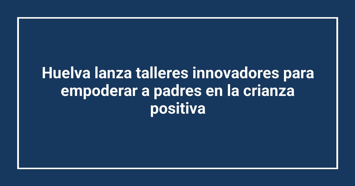 Huelva lanza talleres innovadores para empoderar a padres en la crianza positiva