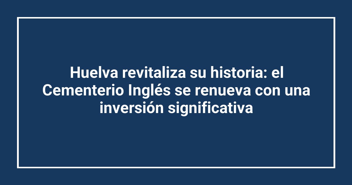 Huelva revitaliza su historia: el Cementerio Inglés se renueva con una inversión significativa