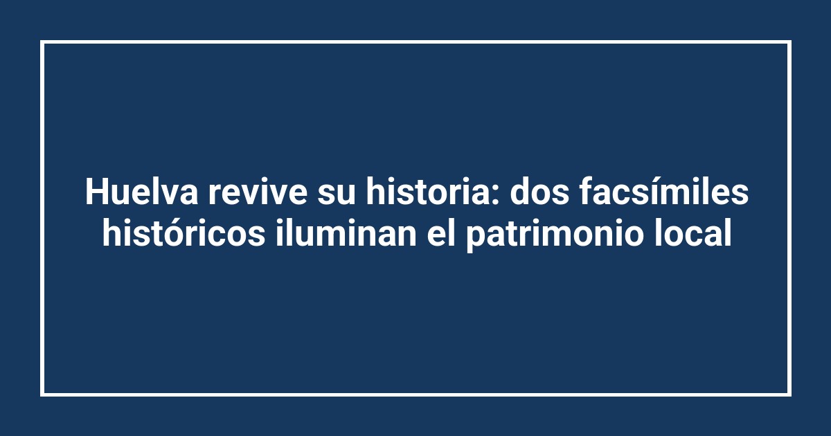 Huelva revive su historia: dos facsímiles históricos iluminan el patrimonio local