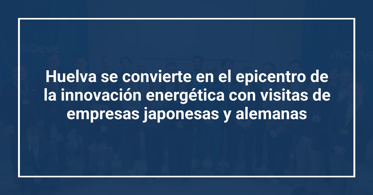 Huelva se convierte en el epicentro de la innovación energética con visitas de empresas japonesas y alemanas