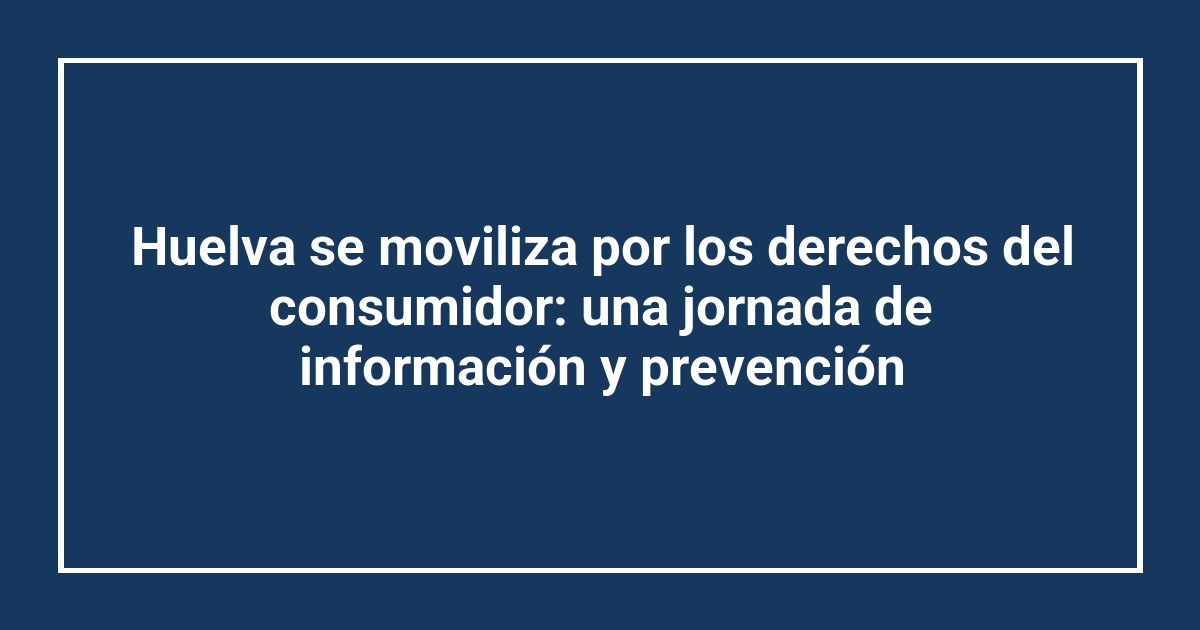 Huelva se moviliza por los derechos del consumidor: una jornada de información y prevención