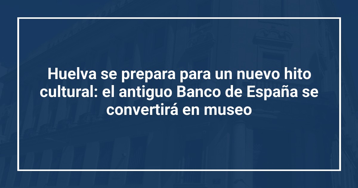 Huelva se prepara para un nuevo hito cultural: el antiguo Banco de España se convertirá en museo