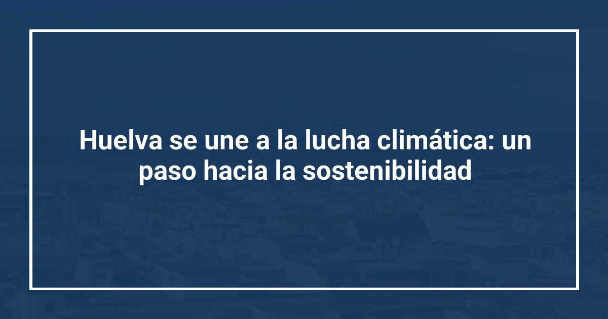 Huelva se une a la lucha climática: un paso hacia la sostenibilidad