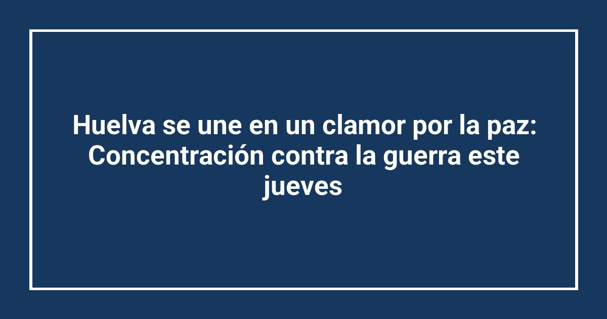 Huelva se une en un clamor por la paz: Concentración contra la guerra este jueves