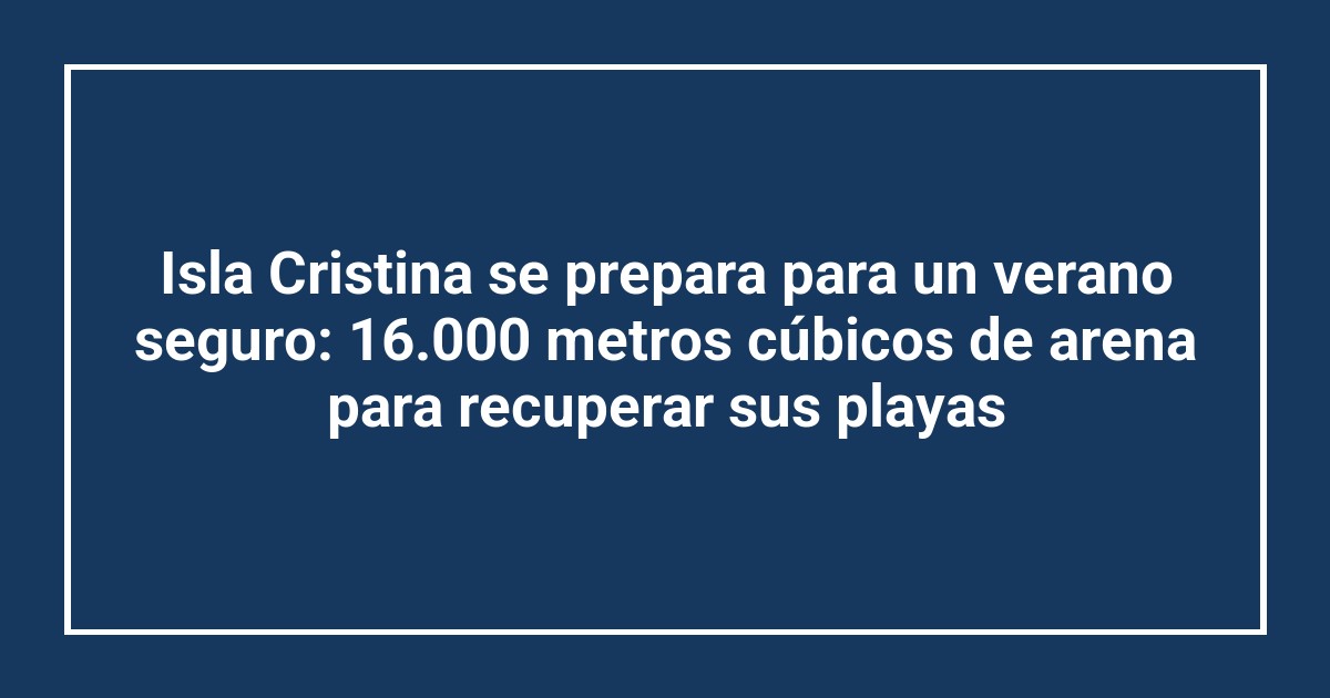 Isla Cristina se prepara para un verano seguro: 16.000 metros cúbicos de arena para recuperar sus playas