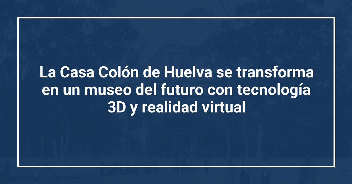 La Casa Colón de Huelva se transforma en un museo del futuro con tecnología 3D y realidad virtual