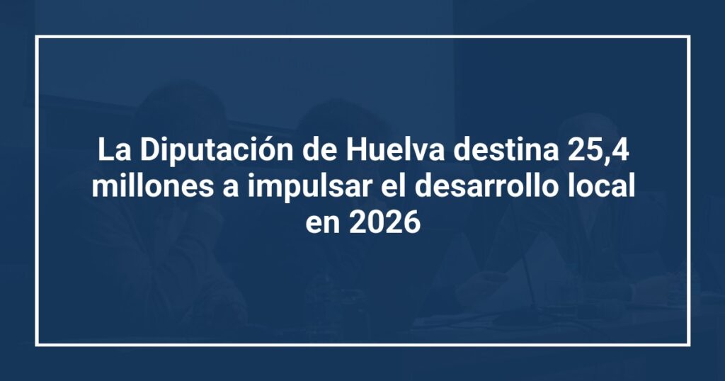 La Diputación de Huelva destina 25,4 millones a impulsar el desarrollo local en 2026
